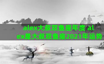 alex大叔双鱼座年度 alex是大叔双鱼座2021年运势